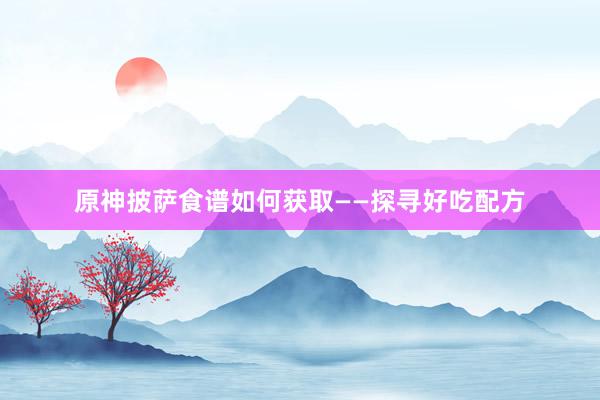原神披萨食谱如何获取——探寻好吃配方