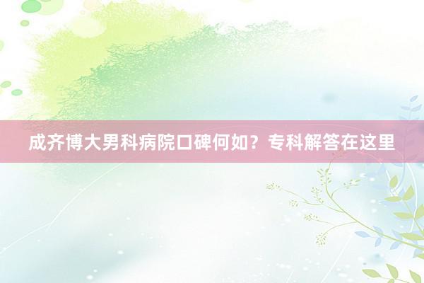 成齐博大男科病院口碑何如？专科解答在这里