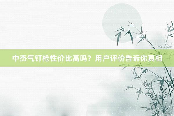 中杰气钉枪性价比高吗？用户评价告诉你真相