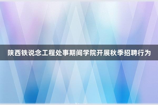 陕西铁说念工程处事期间学院开展秋季招聘行为