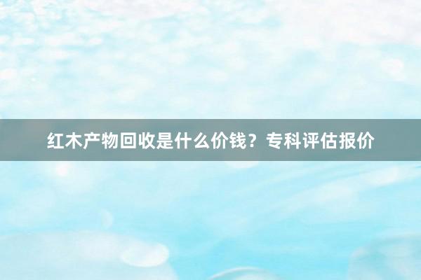 红木产物回收是什么价钱？专科评估报价