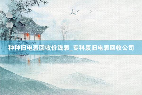 种种旧电表回收价钱表_专科废旧电表回收公司