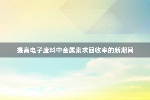 提高电子废料中金属索求回收率的新期间