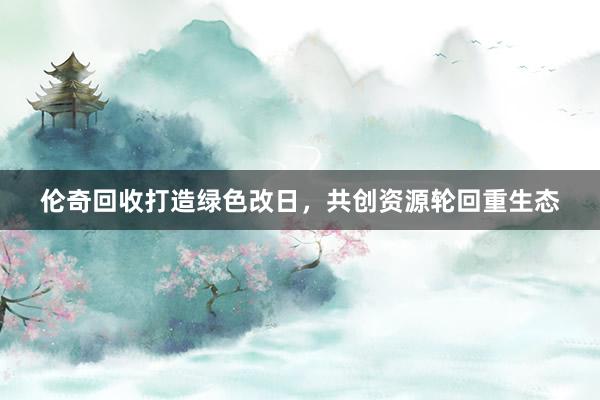 伦奇回收打造绿色改日，共创资源轮回重生态